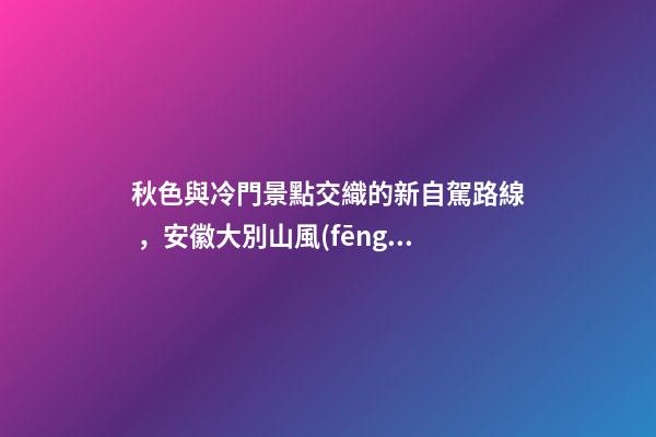 秋色與冷門景點交織的新自駕路線，安徽大別山風(fēng)景道2日游玩攻略